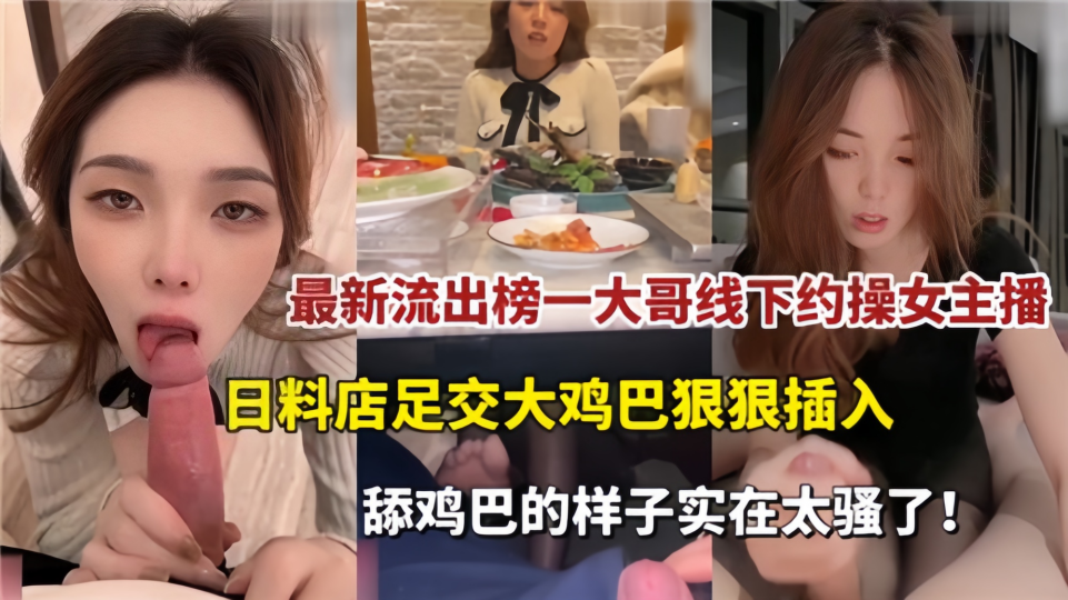 最新流出！！榜一大哥线下约操女主播，日料店足交大鸡巴狠狠插入